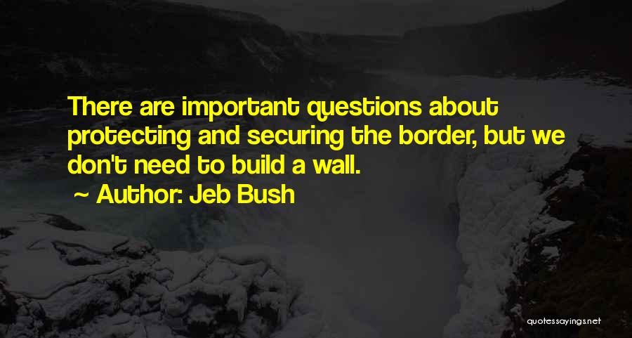 Jeb Bush Quotes: There Are Important Questions About Protecting And Securing The Border, But We Don't Need To Build A Wall.