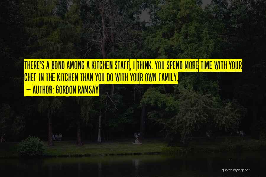 Gordon Ramsay Quotes: There's A Bond Among A Kitchen Staff, I Think. You Spend More Time With Your Chef In The Kitchen Than