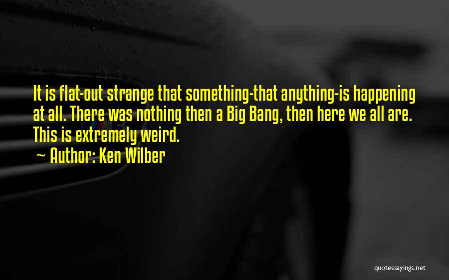 Ken Wilber Quotes: It Is Flat-out Strange That Something-that Anything-is Happening At All. There Was Nothing Then A Big Bang, Then Here We