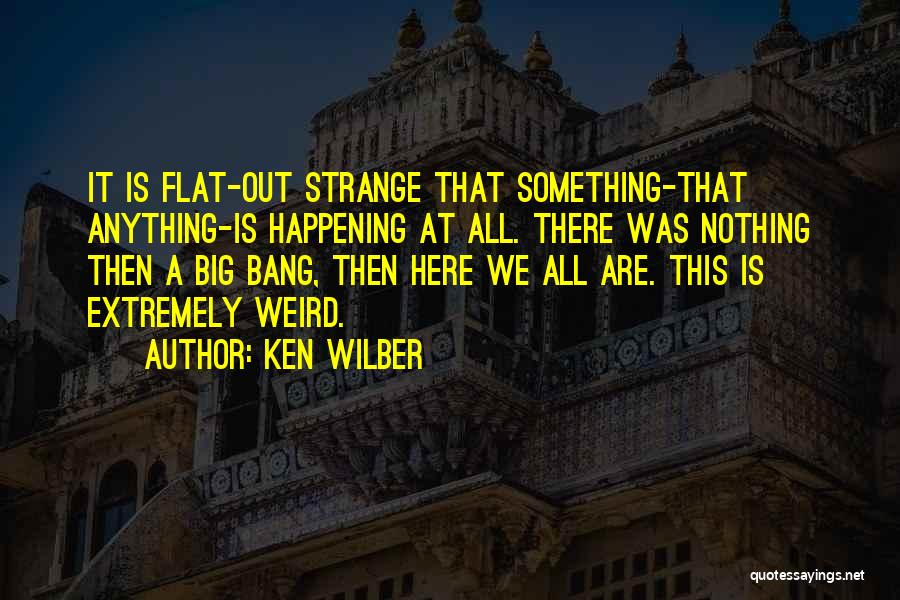 Ken Wilber Quotes: It Is Flat-out Strange That Something-that Anything-is Happening At All. There Was Nothing Then A Big Bang, Then Here We