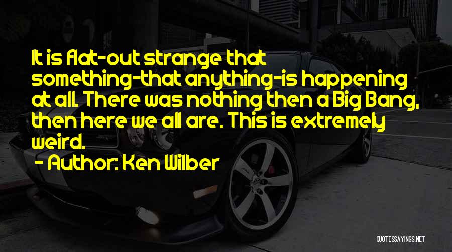 Ken Wilber Quotes: It Is Flat-out Strange That Something-that Anything-is Happening At All. There Was Nothing Then A Big Bang, Then Here We