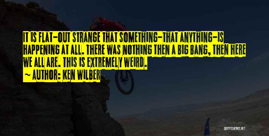 Ken Wilber Quotes: It Is Flat-out Strange That Something-that Anything-is Happening At All. There Was Nothing Then A Big Bang, Then Here We