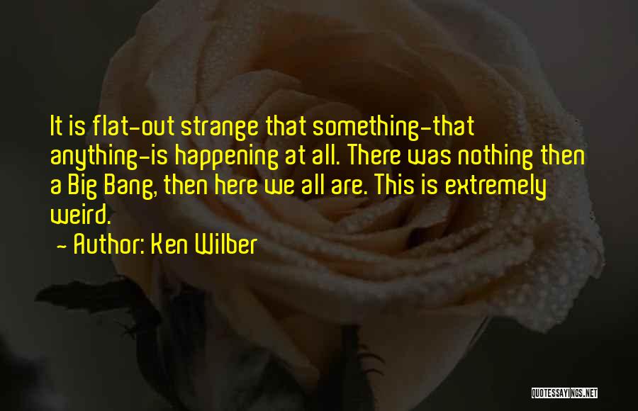 Ken Wilber Quotes: It Is Flat-out Strange That Something-that Anything-is Happening At All. There Was Nothing Then A Big Bang, Then Here We