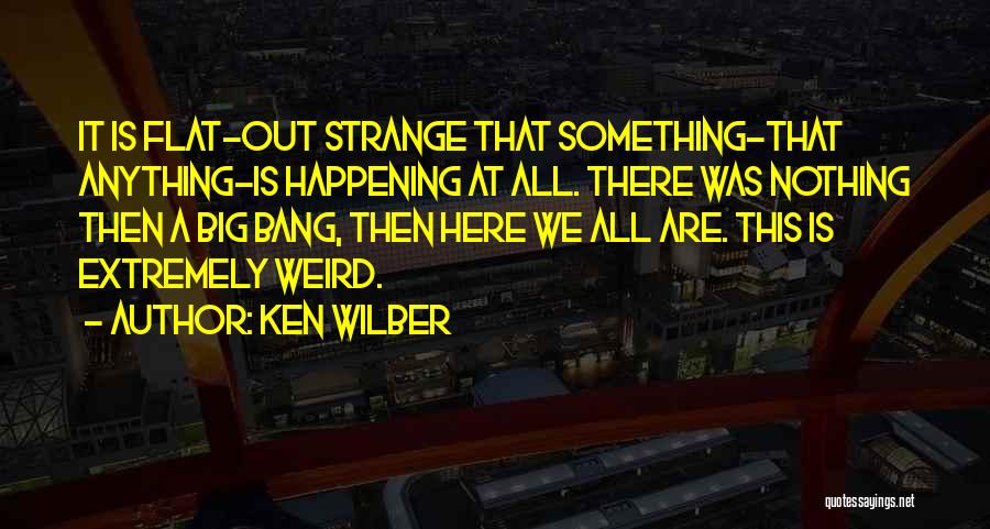 Ken Wilber Quotes: It Is Flat-out Strange That Something-that Anything-is Happening At All. There Was Nothing Then A Big Bang, Then Here We