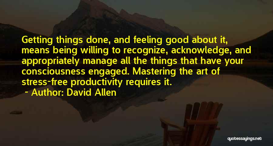 David Allen Quotes: Getting Things Done, And Feeling Good About It, Means Being Willing To Recognize, Acknowledge, And Appropriately Manage All The Things