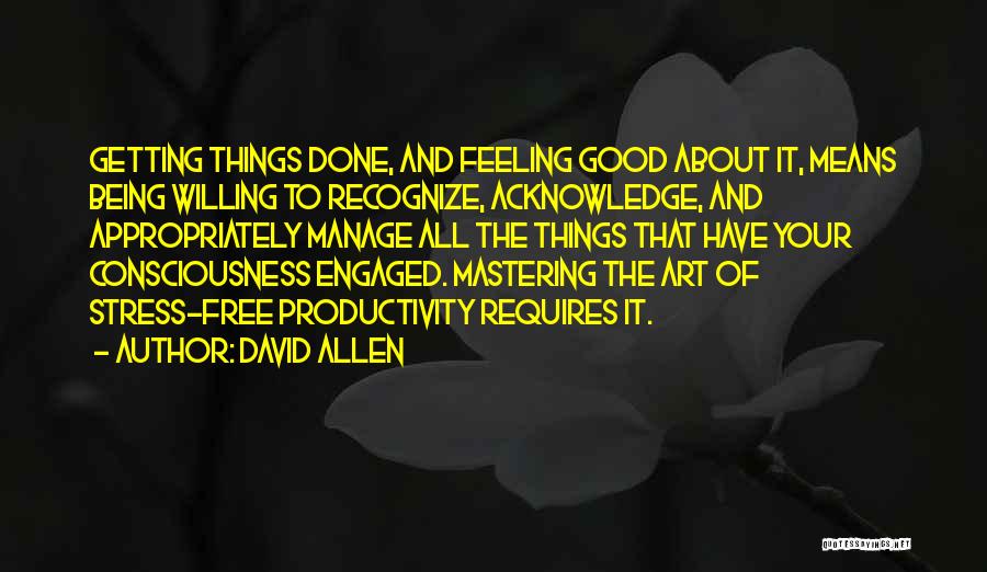 David Allen Quotes: Getting Things Done, And Feeling Good About It, Means Being Willing To Recognize, Acknowledge, And Appropriately Manage All The Things