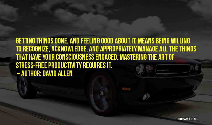 David Allen Quotes: Getting Things Done, And Feeling Good About It, Means Being Willing To Recognize, Acknowledge, And Appropriately Manage All The Things