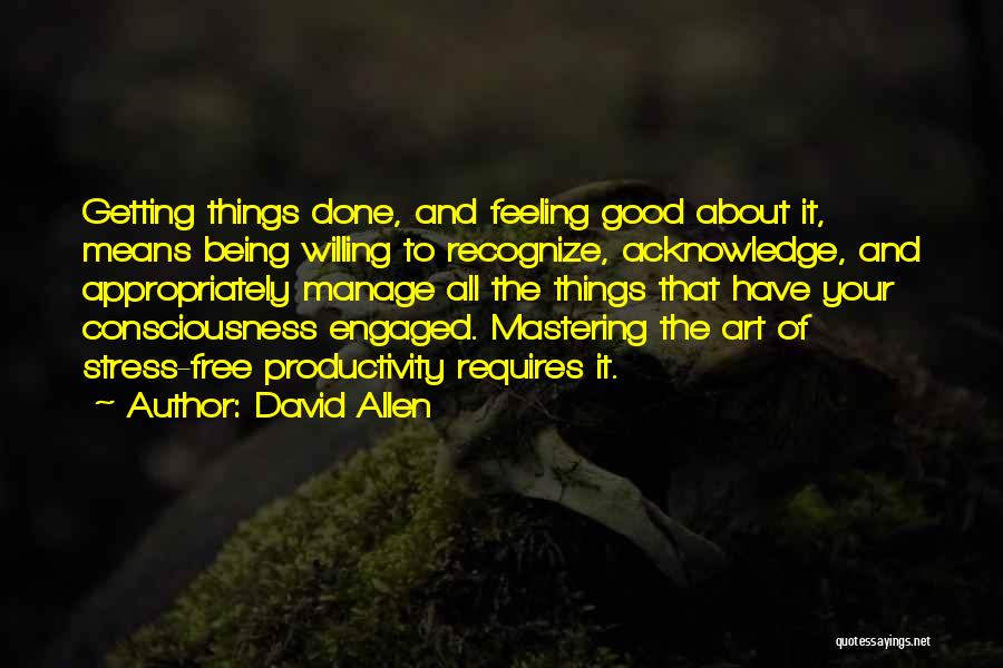 David Allen Quotes: Getting Things Done, And Feeling Good About It, Means Being Willing To Recognize, Acknowledge, And Appropriately Manage All The Things