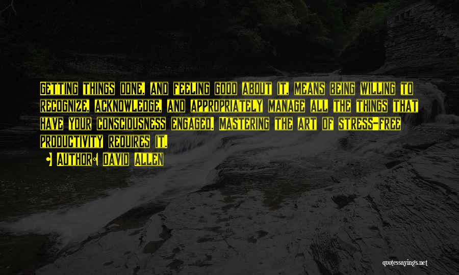 David Allen Quotes: Getting Things Done, And Feeling Good About It, Means Being Willing To Recognize, Acknowledge, And Appropriately Manage All The Things