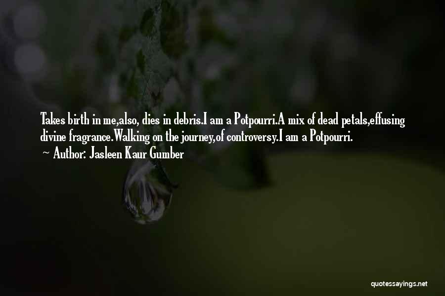 Jasleen Kaur Gumber Quotes: Takes Birth In Me,also, Dies In Debris.i Am A Potpourri.a Mix Of Dead Petals,effusing Divine Fragrance.walking On The Journey,of Controversy.i