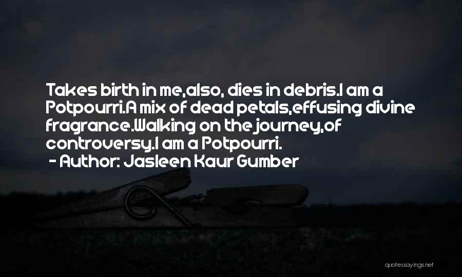 Jasleen Kaur Gumber Quotes: Takes Birth In Me,also, Dies In Debris.i Am A Potpourri.a Mix Of Dead Petals,effusing Divine Fragrance.walking On The Journey,of Controversy.i
