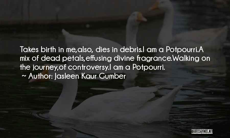 Jasleen Kaur Gumber Quotes: Takes Birth In Me,also, Dies In Debris.i Am A Potpourri.a Mix Of Dead Petals,effusing Divine Fragrance.walking On The Journey,of Controversy.i