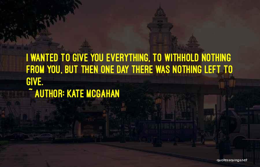 Kate McGahan Quotes: I Wanted To Give You Everything, To Withhold Nothing From You, But Then One Day There Was Nothing Left To