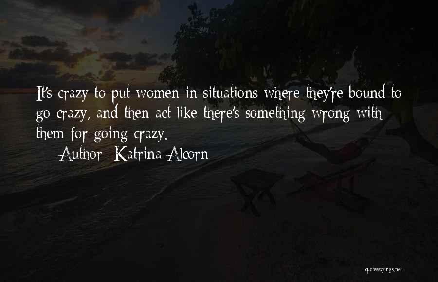 Katrina Alcorn Quotes: It's Crazy To Put Women In Situations Where They're Bound To Go Crazy, And Then Act Like There's Something Wrong