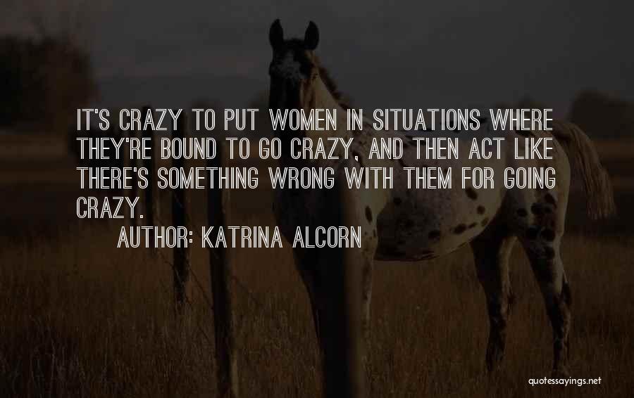 Katrina Alcorn Quotes: It's Crazy To Put Women In Situations Where They're Bound To Go Crazy, And Then Act Like There's Something Wrong