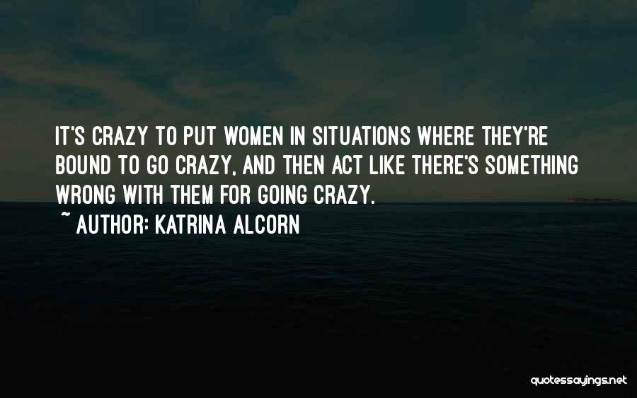 Katrina Alcorn Quotes: It's Crazy To Put Women In Situations Where They're Bound To Go Crazy, And Then Act Like There's Something Wrong