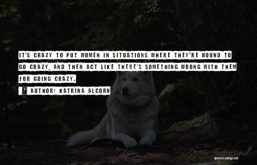Katrina Alcorn Quotes: It's Crazy To Put Women In Situations Where They're Bound To Go Crazy, And Then Act Like There's Something Wrong