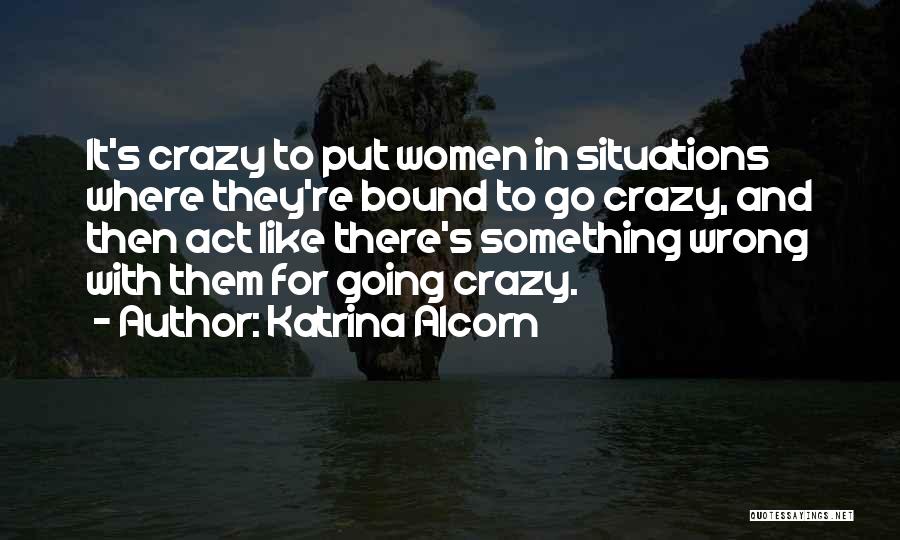 Katrina Alcorn Quotes: It's Crazy To Put Women In Situations Where They're Bound To Go Crazy, And Then Act Like There's Something Wrong