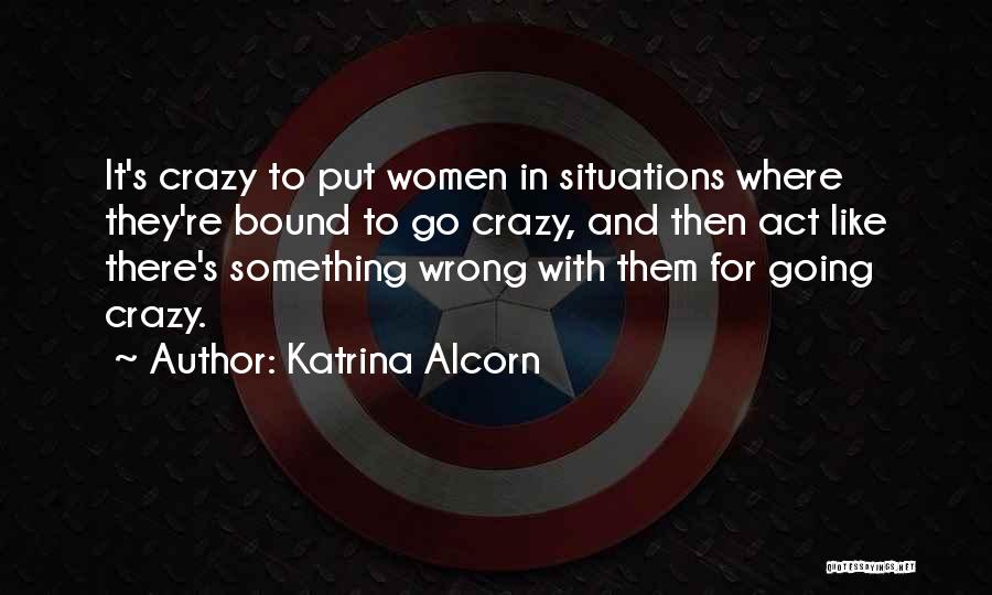 Katrina Alcorn Quotes: It's Crazy To Put Women In Situations Where They're Bound To Go Crazy, And Then Act Like There's Something Wrong