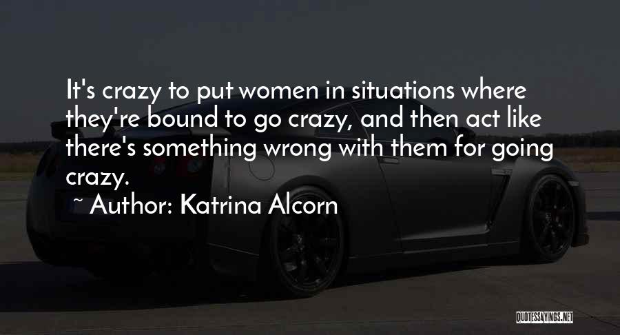 Katrina Alcorn Quotes: It's Crazy To Put Women In Situations Where They're Bound To Go Crazy, And Then Act Like There's Something Wrong