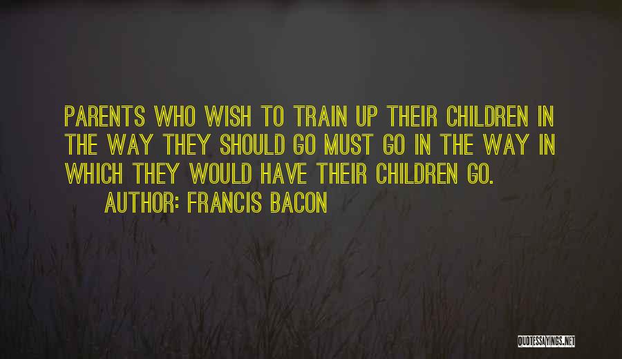 Francis Bacon Quotes: Parents Who Wish To Train Up Their Children In The Way They Should Go Must Go In The Way In