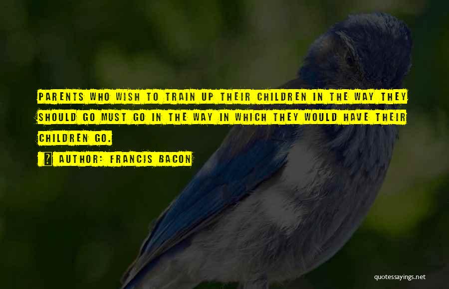 Francis Bacon Quotes: Parents Who Wish To Train Up Their Children In The Way They Should Go Must Go In The Way In