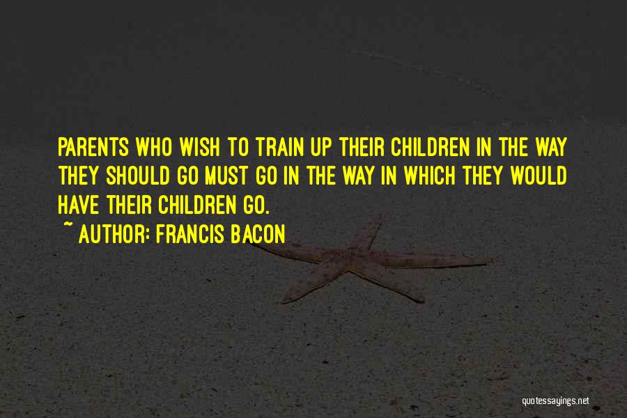 Francis Bacon Quotes: Parents Who Wish To Train Up Their Children In The Way They Should Go Must Go In The Way In