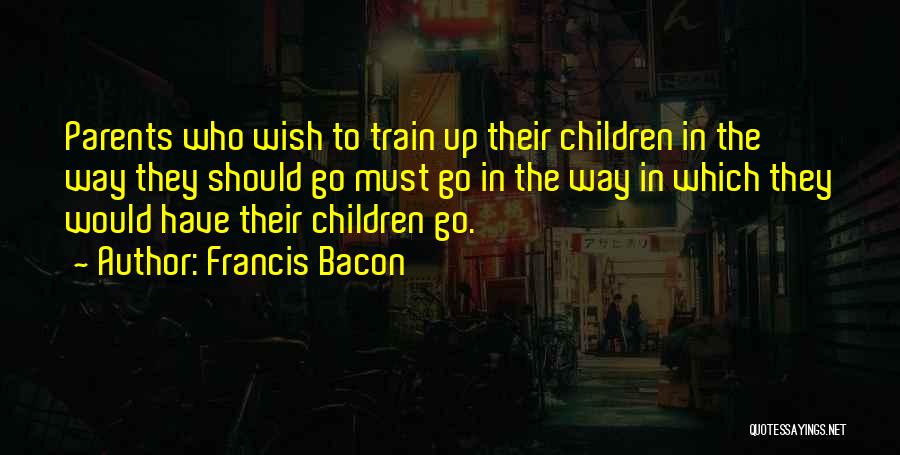 Francis Bacon Quotes: Parents Who Wish To Train Up Their Children In The Way They Should Go Must Go In The Way In