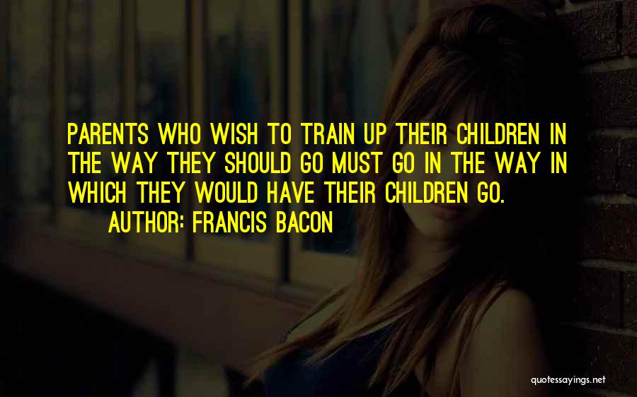 Francis Bacon Quotes: Parents Who Wish To Train Up Their Children In The Way They Should Go Must Go In The Way In