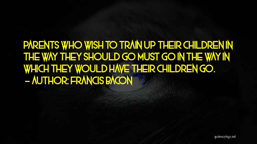 Francis Bacon Quotes: Parents Who Wish To Train Up Their Children In The Way They Should Go Must Go In The Way In