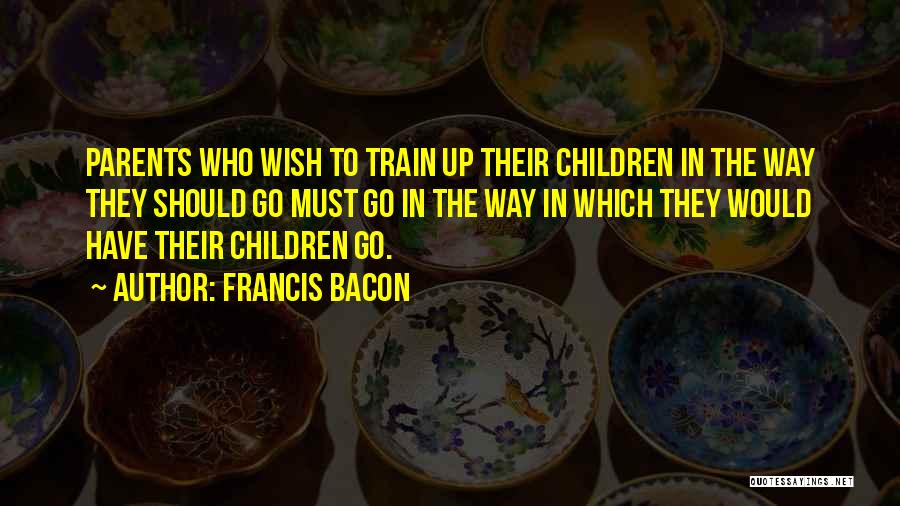 Francis Bacon Quotes: Parents Who Wish To Train Up Their Children In The Way They Should Go Must Go In The Way In