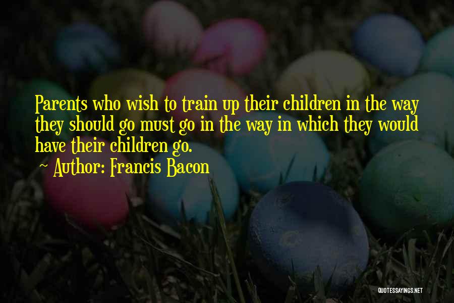 Francis Bacon Quotes: Parents Who Wish To Train Up Their Children In The Way They Should Go Must Go In The Way In