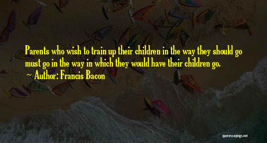 Francis Bacon Quotes: Parents Who Wish To Train Up Their Children In The Way They Should Go Must Go In The Way In