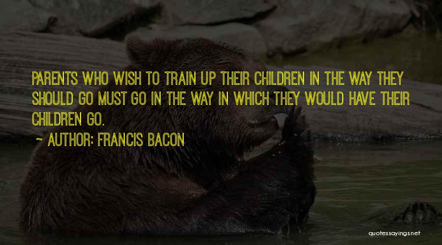Francis Bacon Quotes: Parents Who Wish To Train Up Their Children In The Way They Should Go Must Go In The Way In