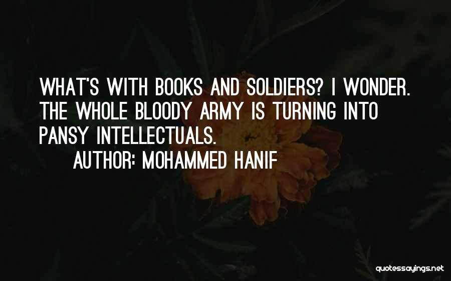 Mohammed Hanif Quotes: What's With Books And Soldiers? I Wonder. The Whole Bloody Army Is Turning Into Pansy Intellectuals.