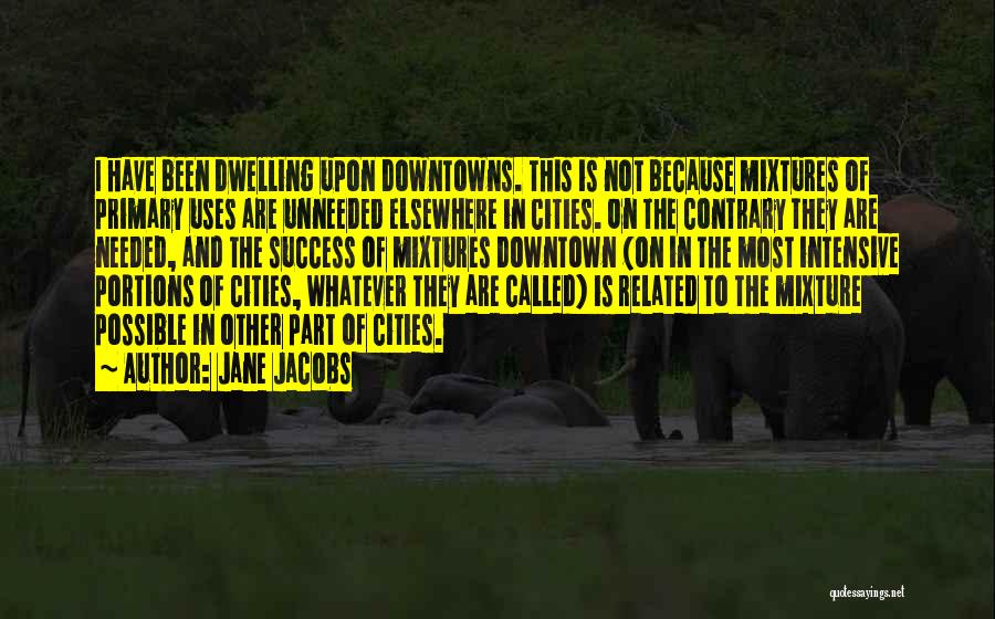 Jane Jacobs Quotes: I Have Been Dwelling Upon Downtowns. This Is Not Because Mixtures Of Primary Uses Are Unneeded Elsewhere In Cities. On