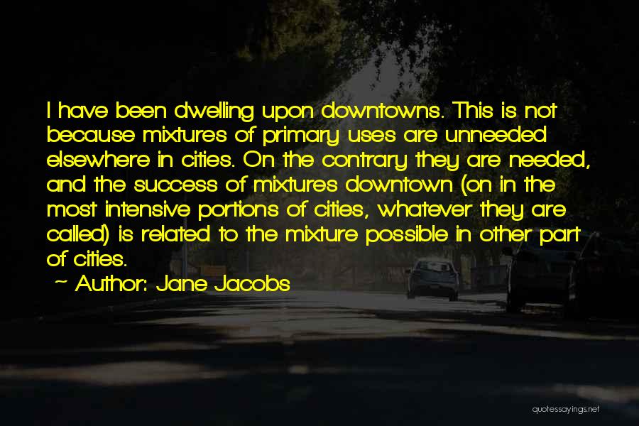 Jane Jacobs Quotes: I Have Been Dwelling Upon Downtowns. This Is Not Because Mixtures Of Primary Uses Are Unneeded Elsewhere In Cities. On