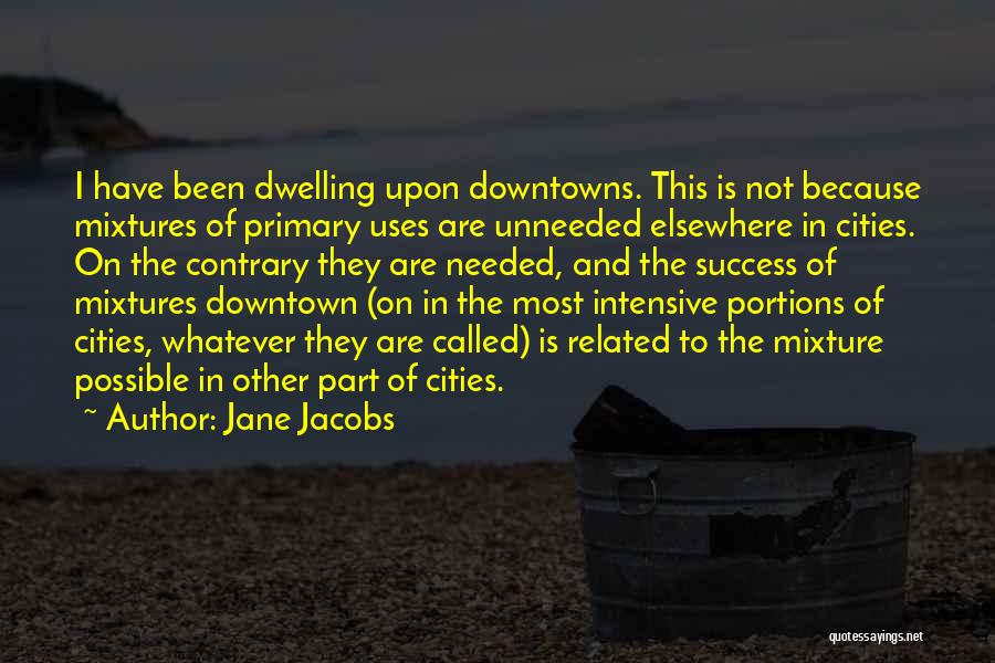 Jane Jacobs Quotes: I Have Been Dwelling Upon Downtowns. This Is Not Because Mixtures Of Primary Uses Are Unneeded Elsewhere In Cities. On