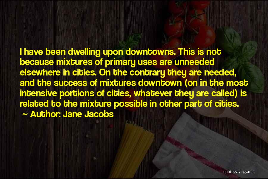 Jane Jacobs Quotes: I Have Been Dwelling Upon Downtowns. This Is Not Because Mixtures Of Primary Uses Are Unneeded Elsewhere In Cities. On