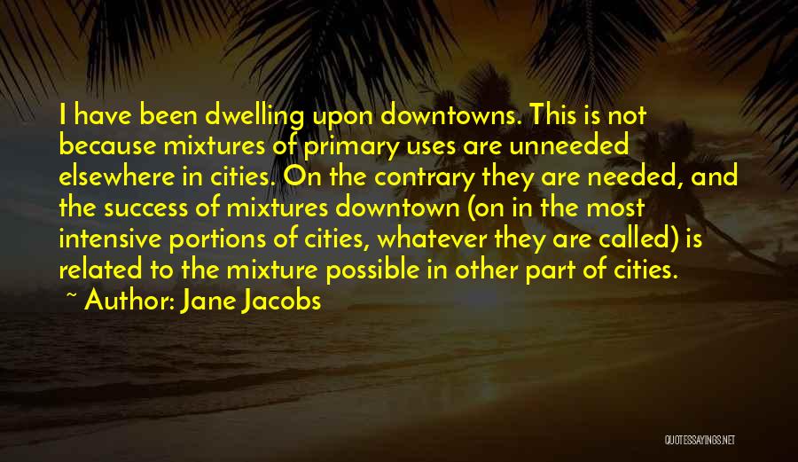 Jane Jacobs Quotes: I Have Been Dwelling Upon Downtowns. This Is Not Because Mixtures Of Primary Uses Are Unneeded Elsewhere In Cities. On