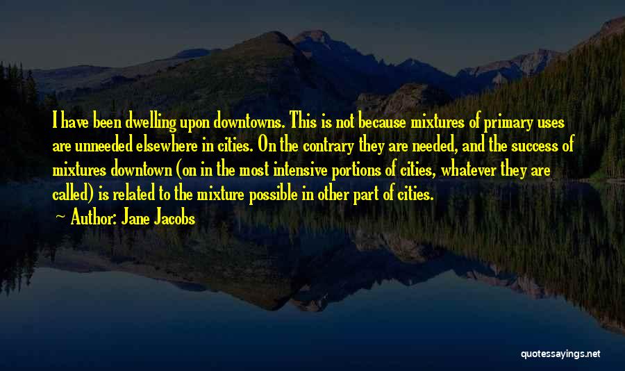 Jane Jacobs Quotes: I Have Been Dwelling Upon Downtowns. This Is Not Because Mixtures Of Primary Uses Are Unneeded Elsewhere In Cities. On