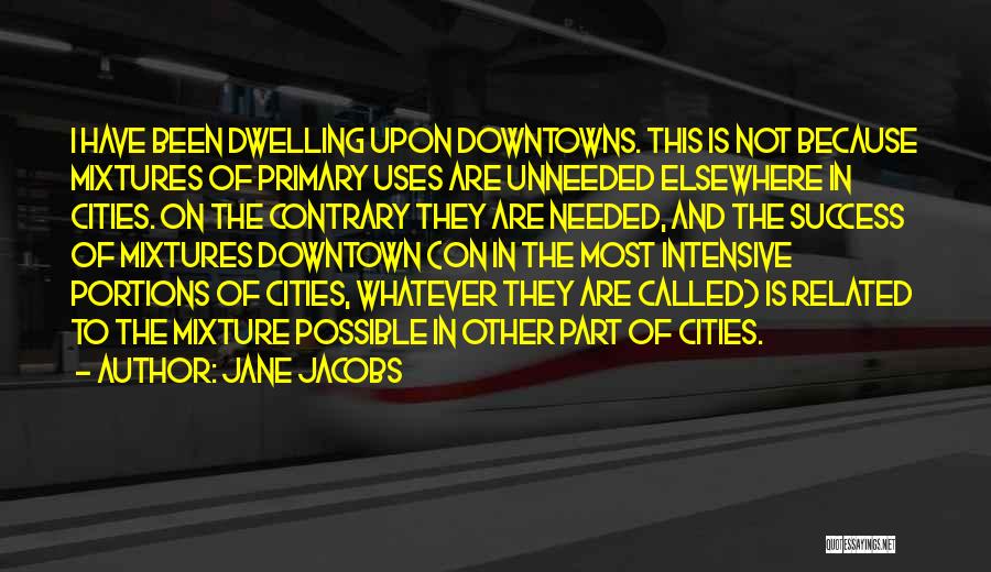 Jane Jacobs Quotes: I Have Been Dwelling Upon Downtowns. This Is Not Because Mixtures Of Primary Uses Are Unneeded Elsewhere In Cities. On