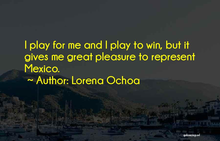 Lorena Ochoa Quotes: I Play For Me And I Play To Win, But It Gives Me Great Pleasure To Represent Mexico.