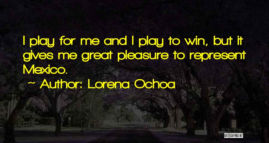 Lorena Ochoa Quotes: I Play For Me And I Play To Win, But It Gives Me Great Pleasure To Represent Mexico.