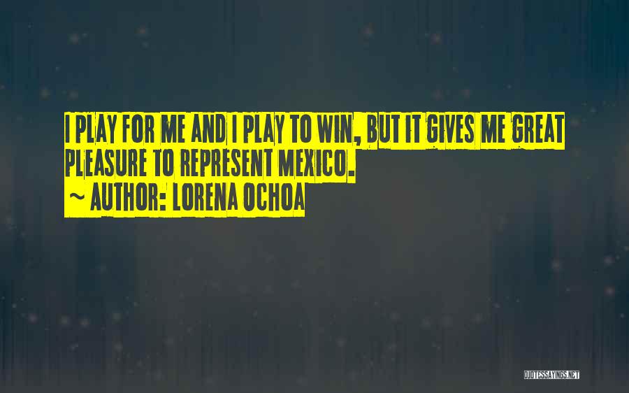 Lorena Ochoa Quotes: I Play For Me And I Play To Win, But It Gives Me Great Pleasure To Represent Mexico.