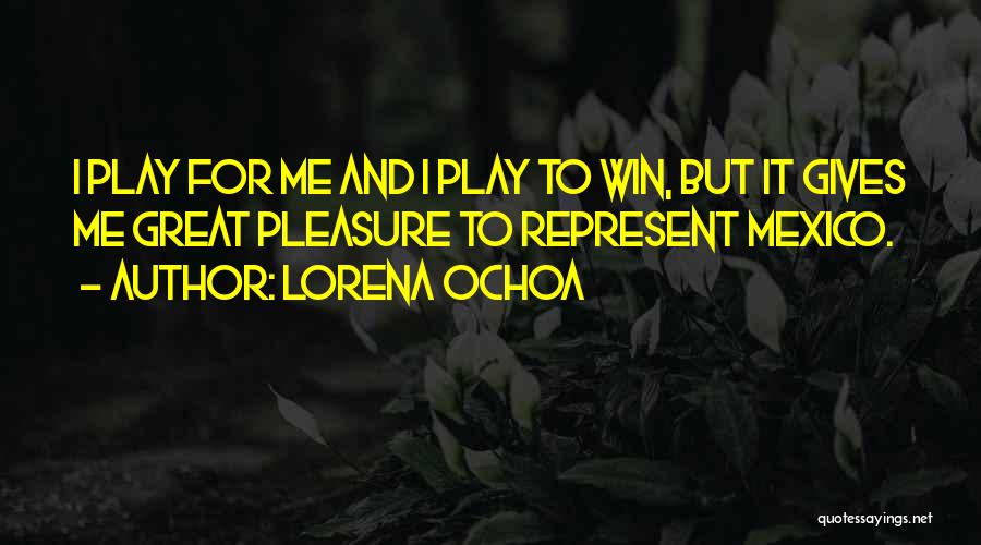 Lorena Ochoa Quotes: I Play For Me And I Play To Win, But It Gives Me Great Pleasure To Represent Mexico.