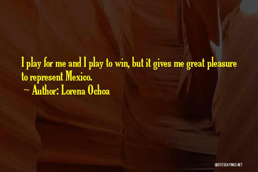 Lorena Ochoa Quotes: I Play For Me And I Play To Win, But It Gives Me Great Pleasure To Represent Mexico.