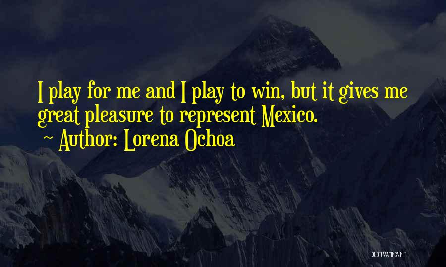 Lorena Ochoa Quotes: I Play For Me And I Play To Win, But It Gives Me Great Pleasure To Represent Mexico.