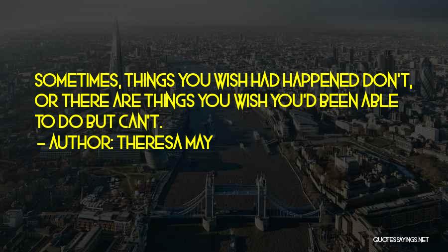 Theresa May Quotes: Sometimes, Things You Wish Had Happened Don't, Or There Are Things You Wish You'd Been Able To Do But Can't.