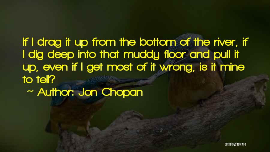 Jon Chopan Quotes: If I Drag It Up From The Bottom Of The River, If I Dig Deep Into That Muddy Floor And